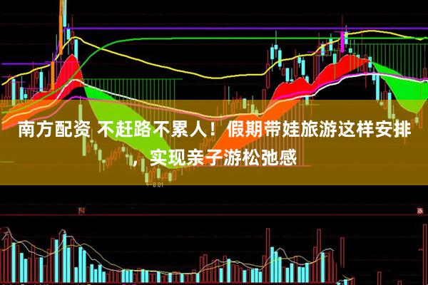 南方配资 不赶路不累人！假期带娃旅游这样安排，实现亲子游松弛感