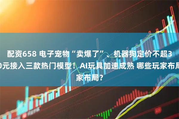 配资658 电子宠物“卖爆了”、机器狗定价不超300元接入三款热门模型！AI玩具加速成熟 哪些玩家布局？