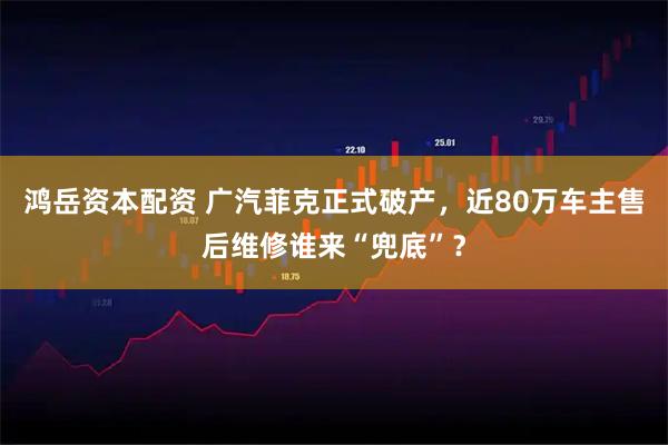 鸿岳资本配资 广汽菲克正式破产，近80万车主售后维修谁来“兜底”？