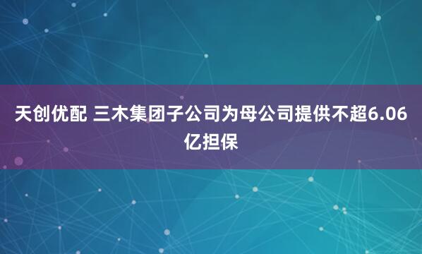 天创优配 三木集团子公司为母公司提供不超6.06亿担保