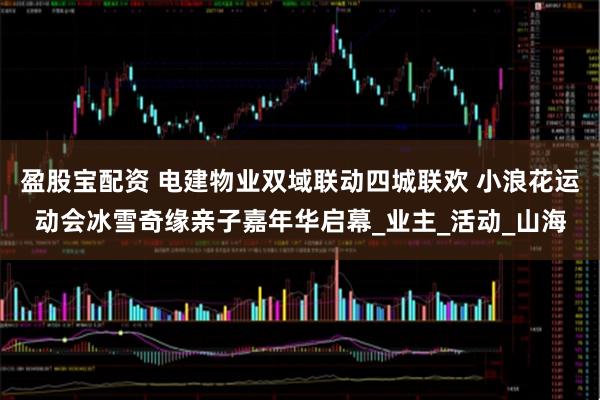 盈股宝配资 电建物业双域联动四城联欢 小浪花运动会冰雪奇缘亲子嘉年华启幕_业主_活动_山海