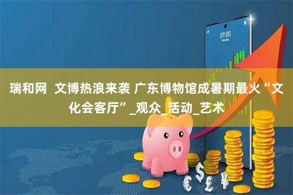 瑞和网  文博热浪来袭 广东博物馆成暑期最火“文化会客厅”_观众_活动_艺术