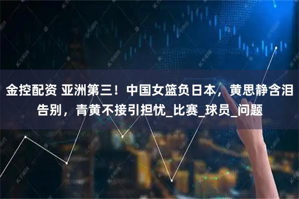 金控配资 亚洲第三！中国女篮负日本，黄思静含泪告别，青黄不接引担忧_比赛_球员_问题