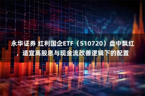 永华证券 红利国企ETF（510720）盘中飘红，适宜高股息与现金流改善逻辑下的配置