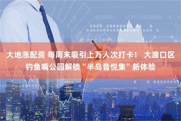 大地涨配资 每周末吸引上万人次打卡！ 大渡口区钓鱼嘴公园解锁“半岛音悦集”新体验