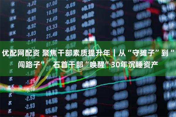 优配网配资 聚焦干部素质提升年｜从“守摊子”到“闯路子”   石首干部“唤醒”30年沉睡资产