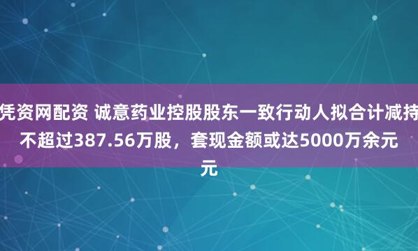 凭资网配资 诚意药业控股股东一致行动人拟合计减持不超过387.56万股，套现金额或达5000万余元