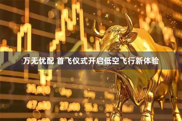 万无优配 首飞仪式开启低空飞行新体验