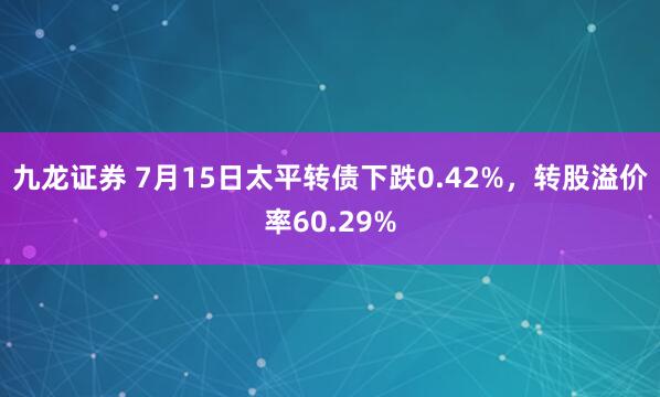 九龙证券 7月15日太平转债下跌0.42%，转股溢价率60.29%