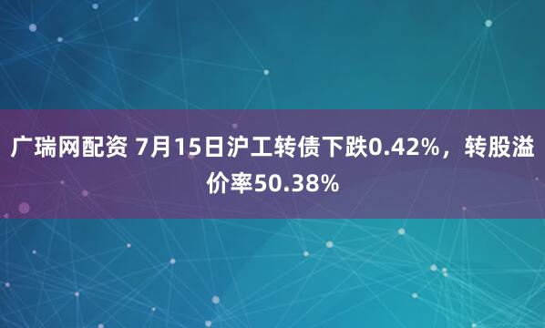 广瑞网配资 7月15日沪工转债下跌0.42%，转股溢价率50.38%