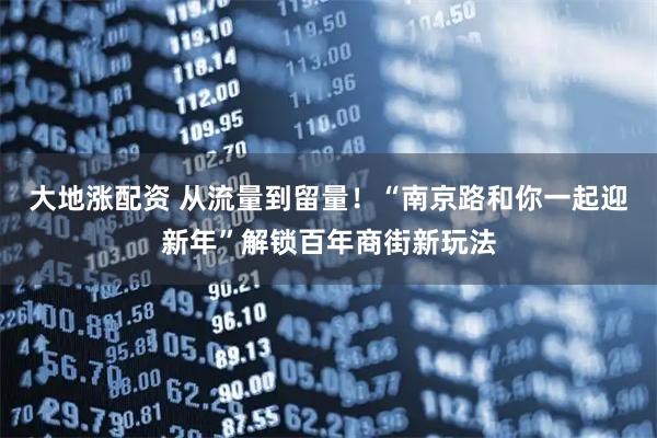 大地涨配资 从流量到留量！“南京路和你一起迎新年”解锁百年商街新玩法