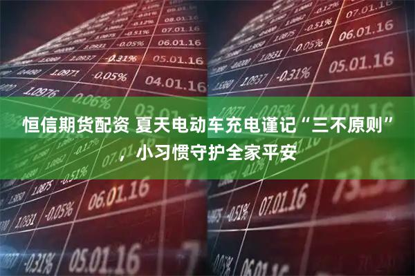 恒信期货配资 夏天电动车充电谨记“三不原则”，小习惯守护全家平安